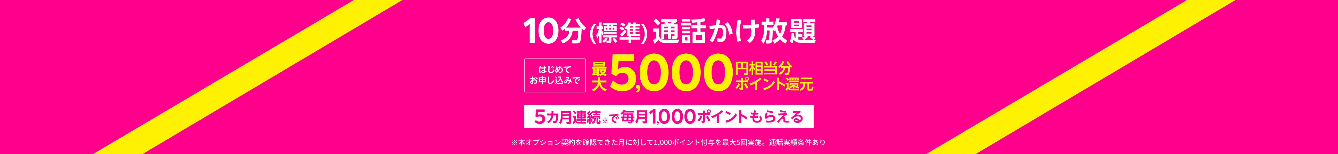 【10分(標準)通話かけ放題】はじめてお申し込みで最大5,000円相当分ポイント還元5カ月連続※で毎月1,000ポイントもらえる※本オプション契約を確認できた月に対して1,000ポイント付与を最大5回実施。通話実績条件あり
